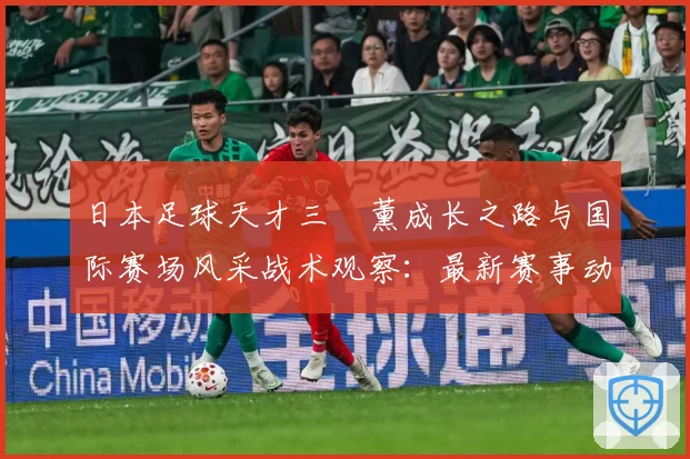 日本足球天才三笘薰成长之路与国际赛场风采战术观察：最新赛事动态与深度分析