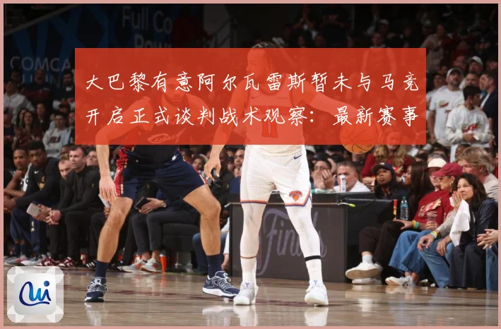 大巴黎有意阿尔瓦雷斯暂未与马竞开启正式谈判战术观察：最新赛事动态与深度分析
