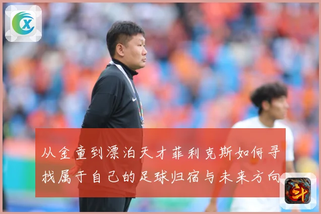 从金童到漂泊天才菲利克斯如何寻找属于自己的足球归宿与未来方向解析：最新赛事动态与深度分析