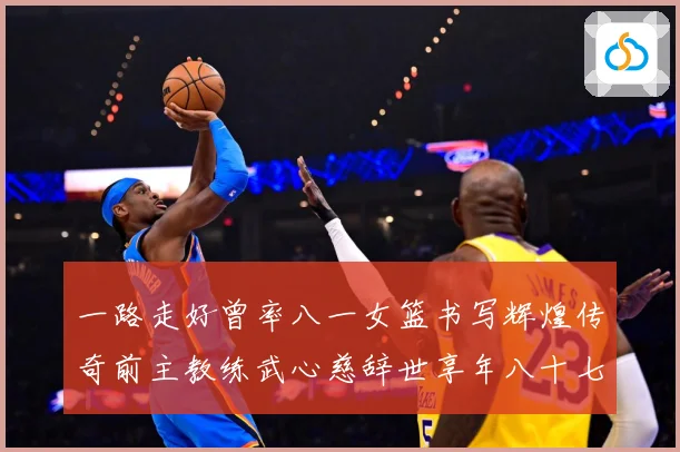 一路走好曾率八一女篮书写辉煌传奇前主教练武心慈辞世享年八十七赛场复盘：最新赛事动态与深度分析