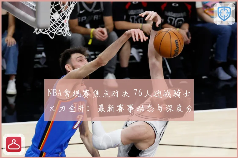 NBA常规赛焦点对决 76人迎战骑士火力全开：最新赛事动态与深度分析